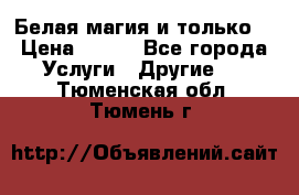 Белая магия и только. › Цена ­ 100 - Все города Услуги » Другие   . Тюменская обл.,Тюмень г.